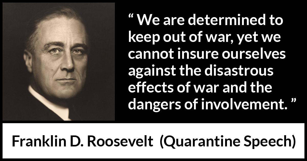 Franklin D. Roosevelt quote about war from Quarantine Speech - We are determined to keep out of war, yet we cannot insure ourselves against the disastrous effects of war and the dangers of involvement.