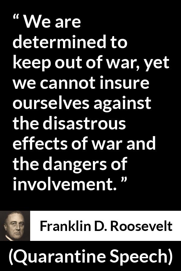 Franklin D. Roosevelt quote about war from Quarantine Speech - We are determined to keep out of war, yet we cannot insure ourselves against the disastrous effects of war and the dangers of involvement.