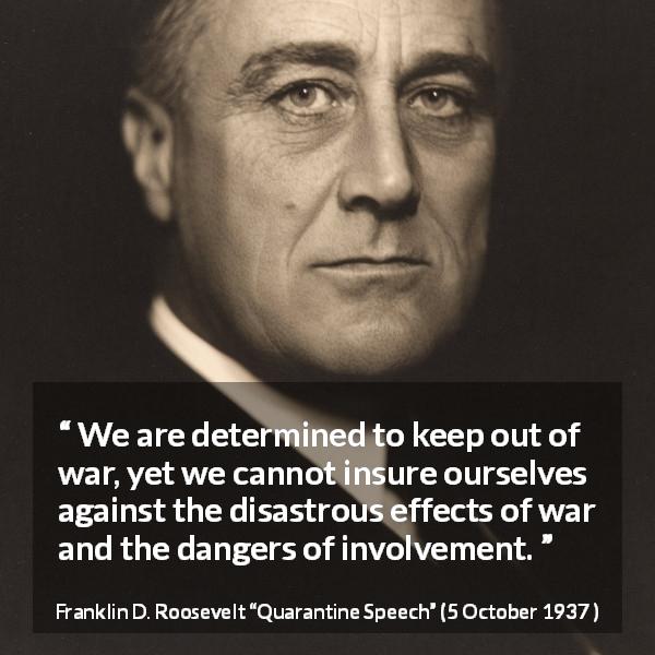 Franklin D. Roosevelt quote about war from Quarantine Speech - We are determined to keep out of war, yet we cannot insure ourselves against the disastrous effects of war and the dangers of involvement.
