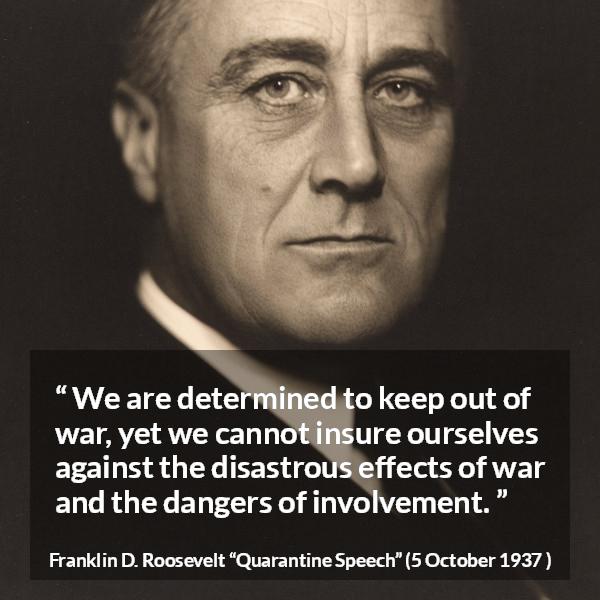 Franklin D. Roosevelt quote about war from Quarantine Speech - We are determined to keep out of war, yet we cannot insure ourselves against the disastrous effects of war and the dangers of involvement.