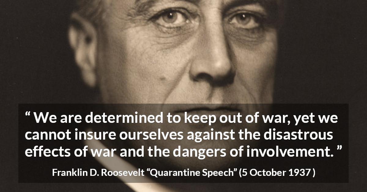 Franklin D. Roosevelt quote about war from Quarantine Speech - We are determined to keep out of war, yet we cannot insure ourselves against the disastrous effects of war and the dangers of involvement.