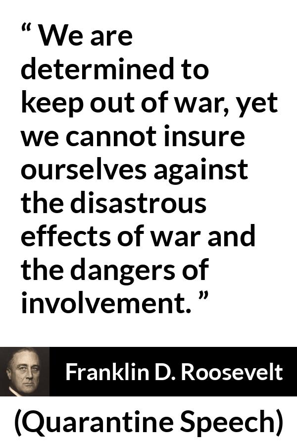 Franklin D. Roosevelt quote about war from Quarantine Speech - We are determined to keep out of war, yet we cannot insure ourselves against the disastrous effects of war and the dangers of involvement.