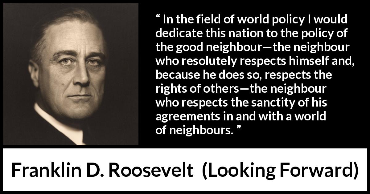 Franklin D. Roosevelt quote about world from Looking Forward - In the field of world policy I would dedicate this nation to the policy of the good neighbour—the neighbour who resolutely respects himself and, because he does so, respects the rights of others—the neighbour who respects the sanctity of his agreements in and with a world of neighbours.