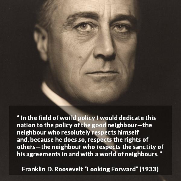 Franklin D. Roosevelt quote about world from Looking Forward - In the field of world policy I would dedicate this nation to the policy of the good neighbour—the neighbour who resolutely respects himself and, because he does so, respects the rights of others—the neighbour who respects the sanctity of his agreements in and with a world of neighbours.