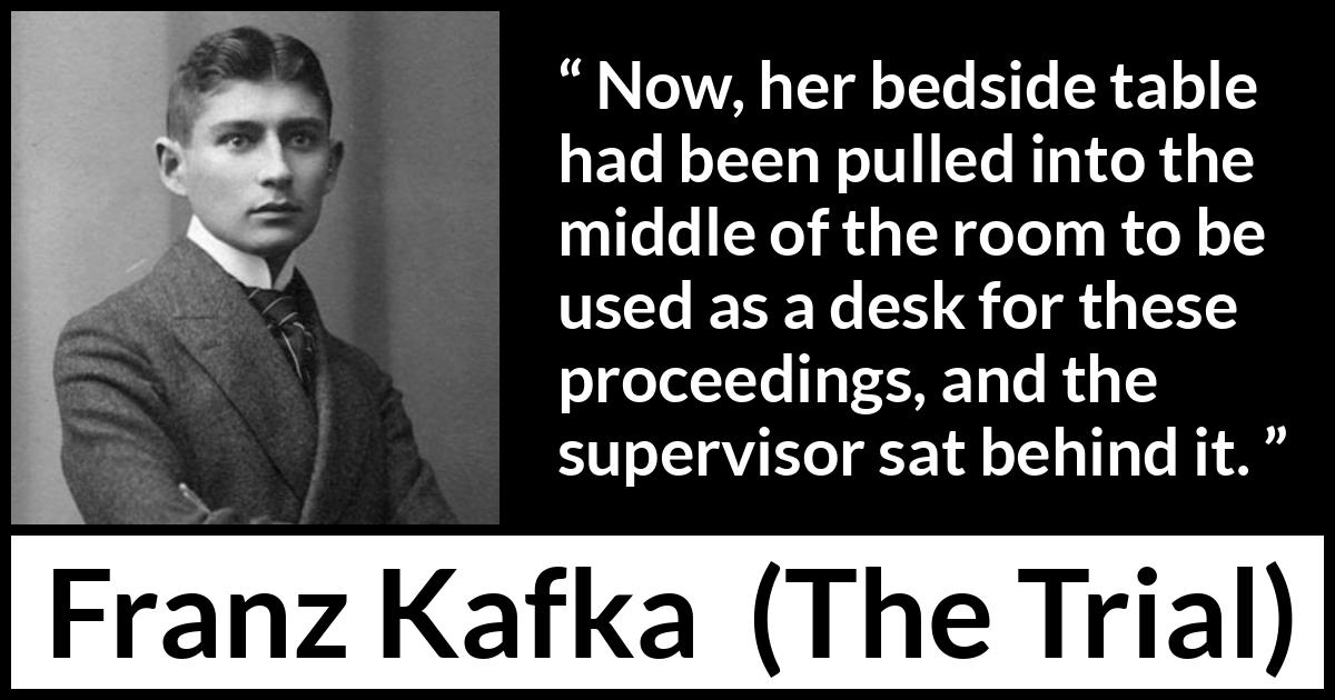 Franz Kafka quote about desk from The Trial - Now, her bedside table had been pulled into the middle of the room to be used as a desk for these proceedings, and the supervisor sat behind it.