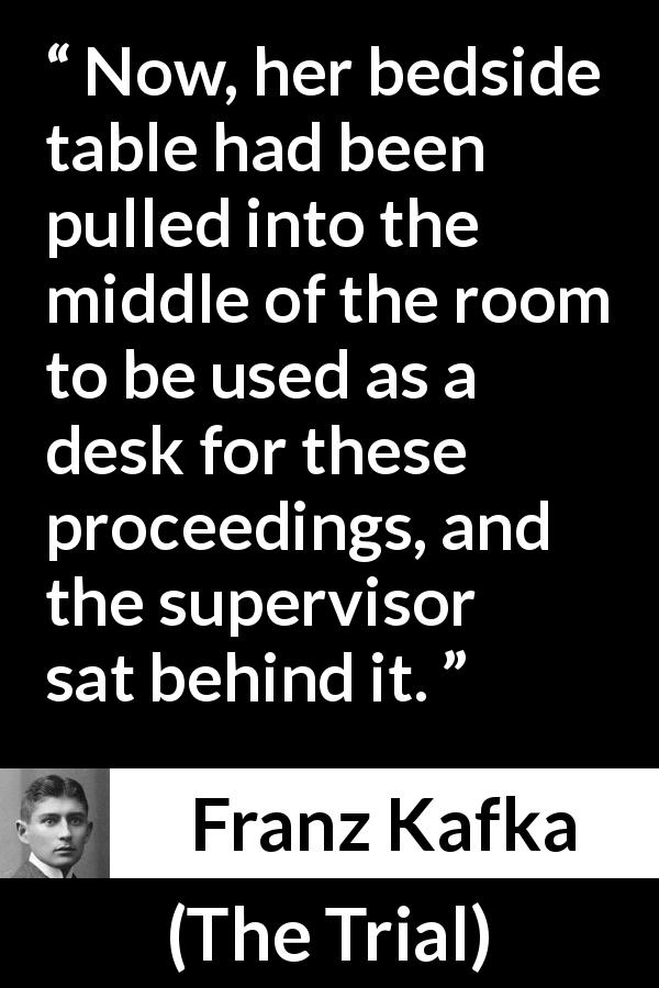 Franz Kafka quote about desk from The Trial - Now, her bedside table had been pulled into the middle of the room to be used as a desk for these proceedings, and the supervisor sat behind it.