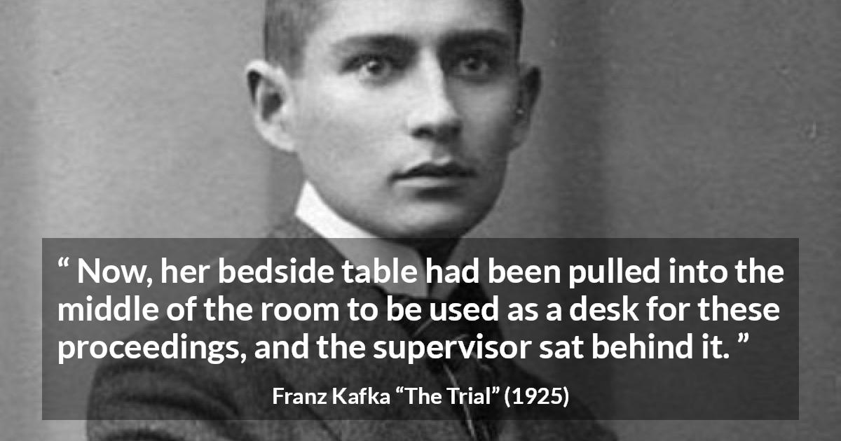 Franz Kafka quote about desk from The Trial - Now, her bedside table had been pulled into the middle of the room to be used as a desk for these proceedings, and the supervisor sat behind it.