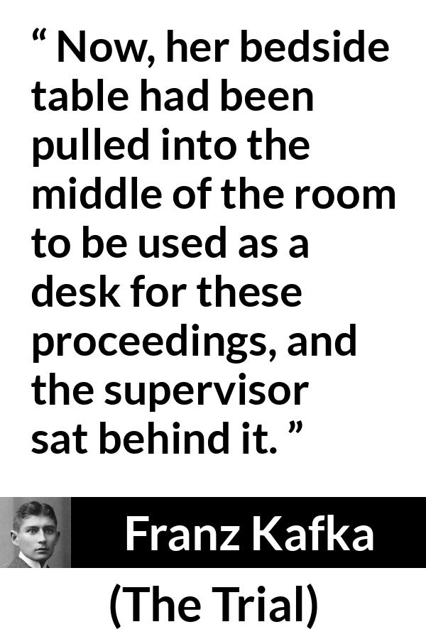 Franz Kafka quote about desk from The Trial - Now, her bedside table had been pulled into the middle of the room to be used as a desk for these proceedings, and the supervisor sat behind it.