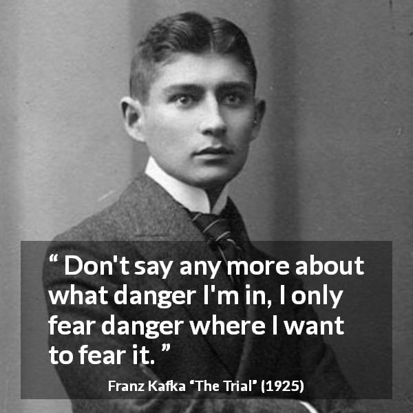 Franz Kafka quote about fear from The Trial - Don't say any more about what danger I'm in, I only fear danger where I want to fear it.