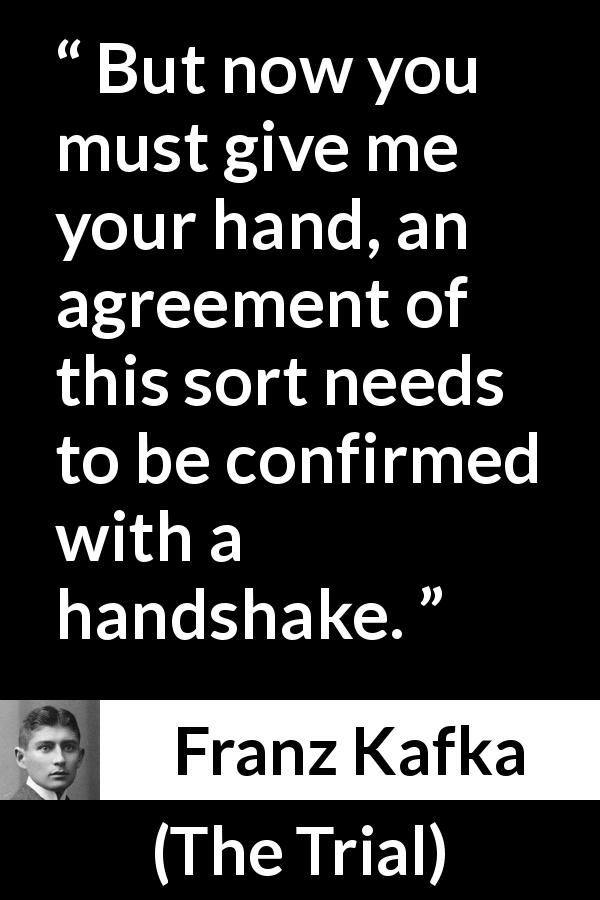 Franz Kafka quote about handshake from The Trial - But now you must give me your hand, an agreement of this sort needs to be confirmed with a handshake.