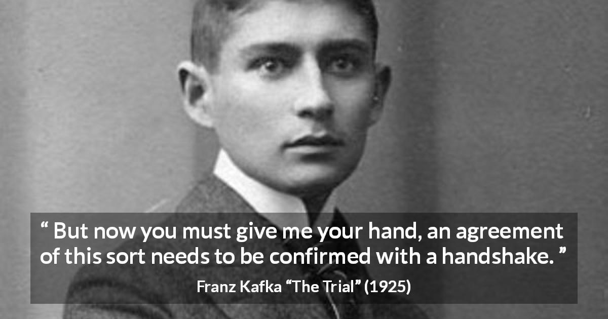 Franz Kafka quote about handshake from The Trial - But now you must give me your hand, an agreement of this sort needs to be confirmed with a handshake.