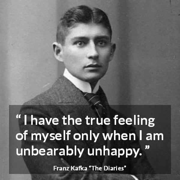 Franz Kafka quote about truth from The Diaries - I have the true feeling of myself only when I am unbearably unhappy.