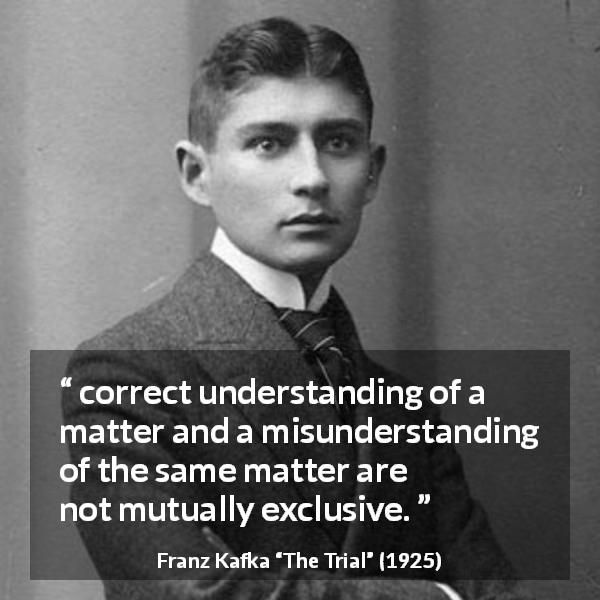 Franz Kafka quote about understanding from The Trial - correct understanding of a matter and a misunderstanding of the same matter are not mutually exclusive.