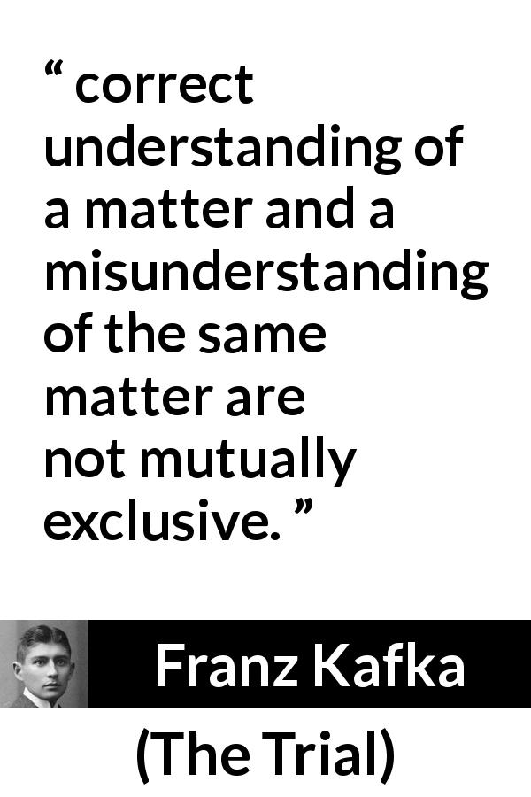 Franz Kafka quote about understanding from The Trial - correct understanding of a matter and a misunderstanding of the same matter are not mutually exclusive.