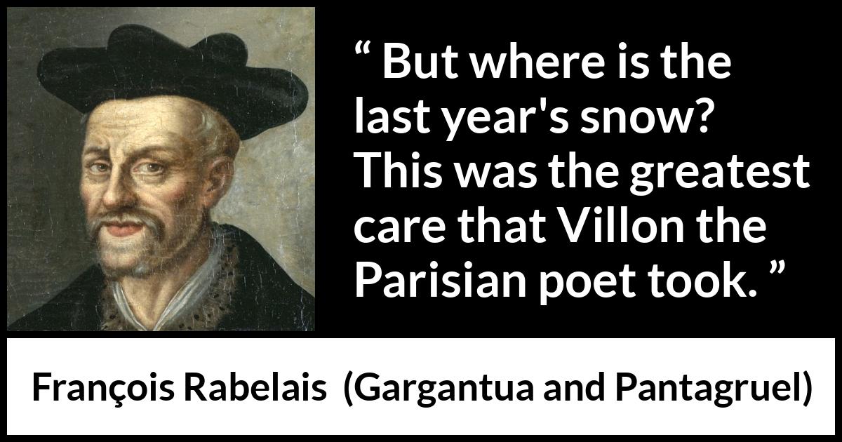 François Rabelais quote about care from Gargantua and Pantagruel (1534) François Rabelais quote about care from Gargantua and Pantagruel (1534) - But where is the last year's snow? This was the greatest care that Villon the Parisian poet took.
