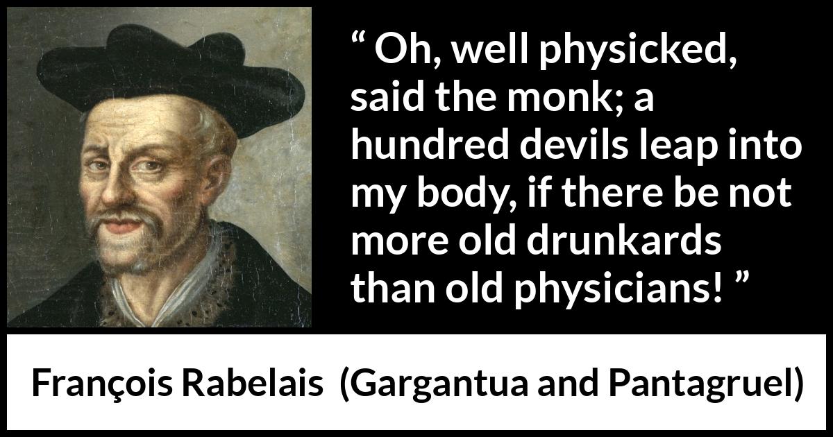 François Rabelais quote about devil from Gargantua and Pantagruel (1534) François Rabelais quote about devil from Gargantua and Pantagruel (1534) - Oh, well physicked, said the monk; a hundred devils leap into my body, if there be not more old drunkards than old physicians!