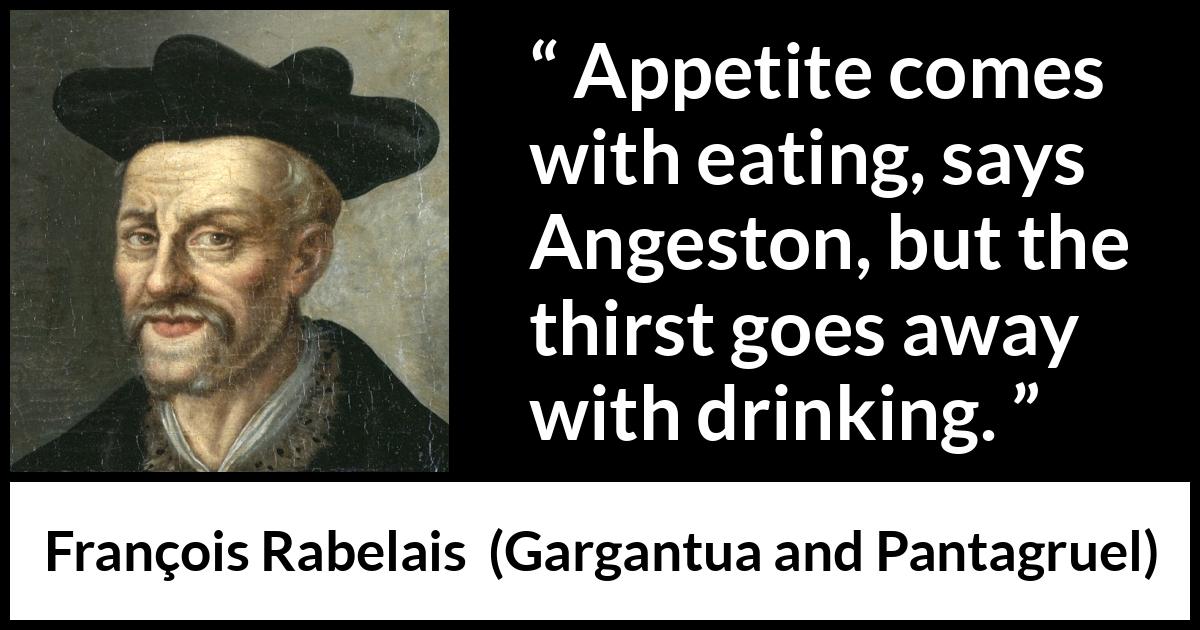 François Rabelais quote about drinking from Gargantua and Pantagruel (1534) François Rabelais quote about drinking from Gargantua and Pantagruel (1534) - Appetite comes with eating, says Angeston, but the thirst goes away with drinking.