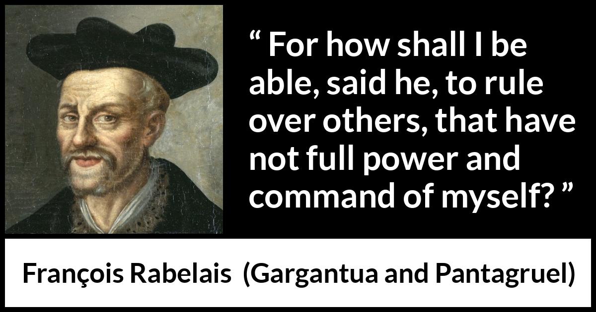François Rabelais quote about power from Gargantua and Pantagruel (1534) François Rabelais quote about power from Gargantua and Pantagruel (1534) - For how shall I be able, said he, to rule over others, that have not full power and command of myself?