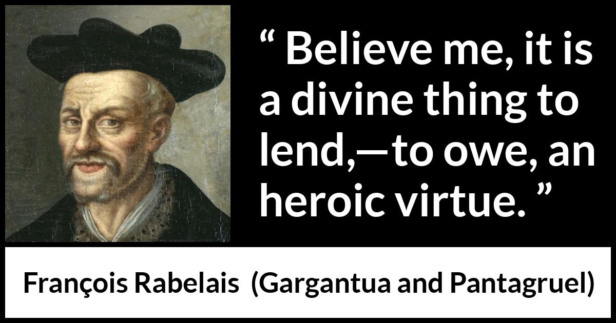 François Rabelais quote about virtue from Gargantua and Pantagruel (1534) François Rabelais quote about virtue from Gargantua and Pantagruel (1534) - Believe me, it is a divine thing to lend,—to owe, an heroic virtue.