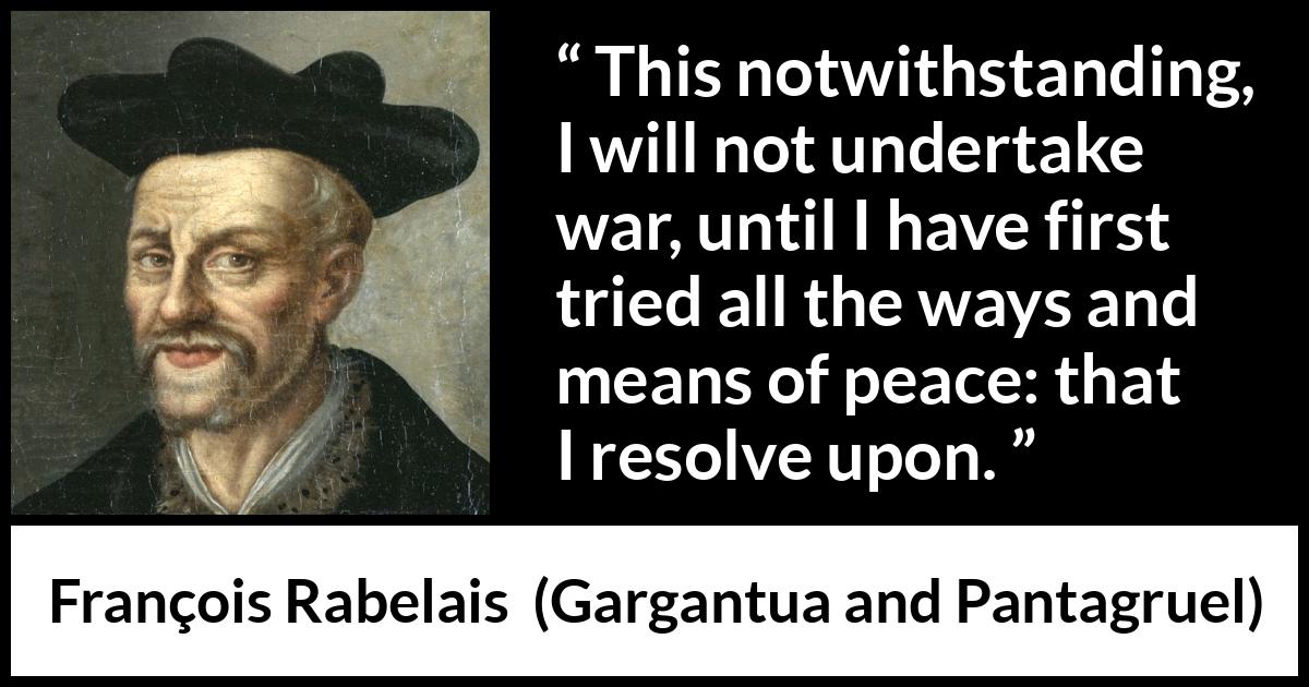 François Rabelais quote about war from Gargantua and Pantagruel (1534) François Rabelais quote about war from Gargantua and Pantagruel (1534) - This notwithstanding, I will not undertake war, until I have first tried all the ways and means of peace: that I resolve upon.