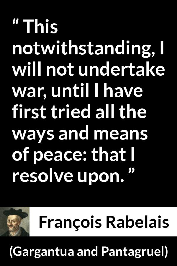François Rabelais quote about war from Gargantua and Pantagruel (1534) - This notwithstanding, I will not undertake war, until I have first tried all the ways and means of peace: that I resolve upon.