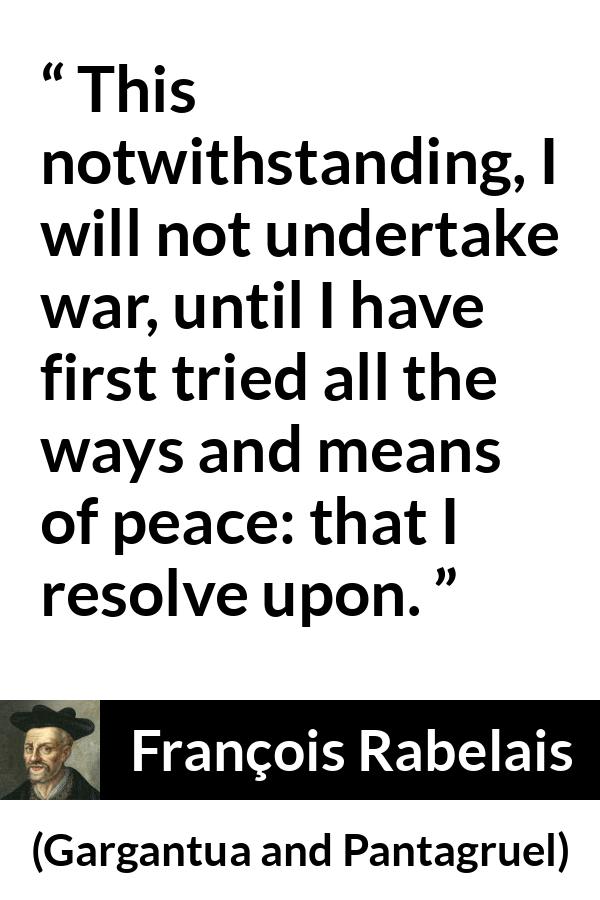 François Rabelais quote about war from Gargantua and Pantagruel (1534) - This notwithstanding, I will not undertake war, until I have first tried all the ways and means of peace: that I resolve upon.