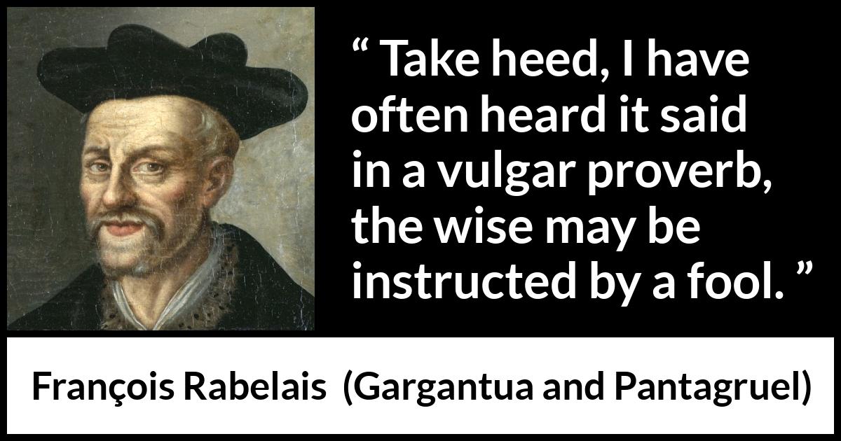 François Rabelais quote about wisdom from Gargantua and Pantagruel (1534) François Rabelais quote about wisdom from Gargantua and Pantagruel (1534) - Take heed, I have often heard it said in a vulgar proverb, the wise may be instructed by a fool.