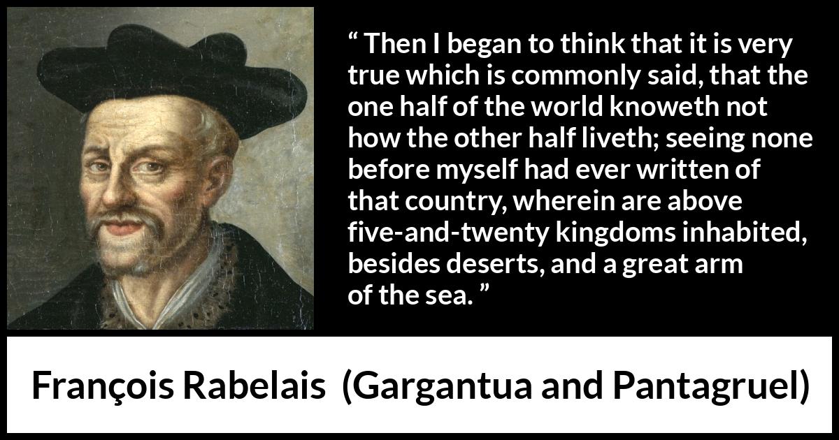 François Rabelais quote about world from Gargantua and Pantagruel (1534) François Rabelais quote about world from Gargantua and Pantagruel (1534) - Then I began to think that it is very true which is commonly said, that the one half of the world knoweth not how the other half liveth; seeing none before myself had ever written of that country, wherein are above five-and-twenty kingdoms inhabited, besides deserts, and a great arm of the sea.