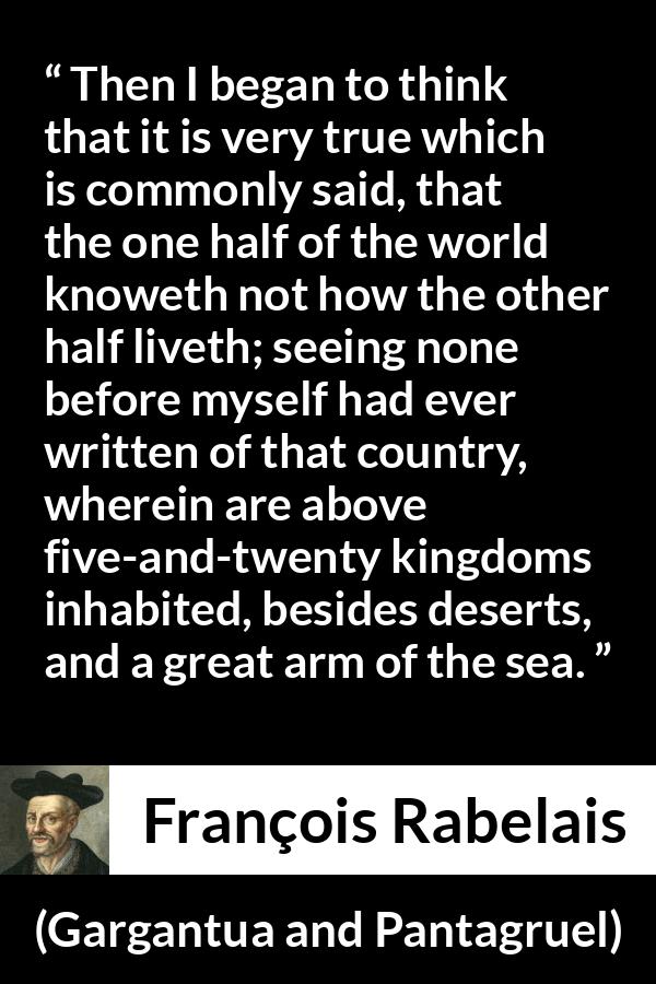 François Rabelais quote about world from Gargantua and Pantagruel (1534) - Then I began to think that it is very true which is commonly said, that the one half of the world knoweth not how the other half liveth; seeing none before myself had ever written of that country, wherein are above five-and-twenty kingdoms inhabited, besides deserts, and a great arm of the sea.