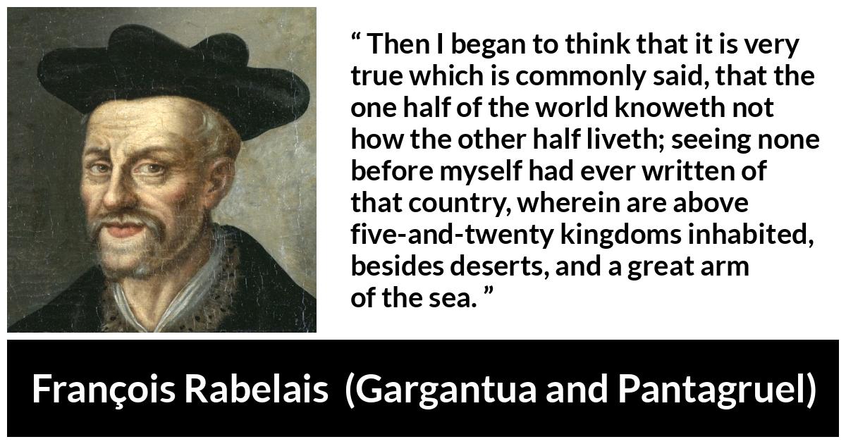 François Rabelais quote about world from Gargantua and Pantagruel (1534) - Then I began to think that it is very true which is commonly said, that the one half of the world knoweth not how the other half liveth; seeing none before myself had ever written of that country, wherein are above five-and-twenty kingdoms inhabited, besides deserts, and a great arm of the sea.