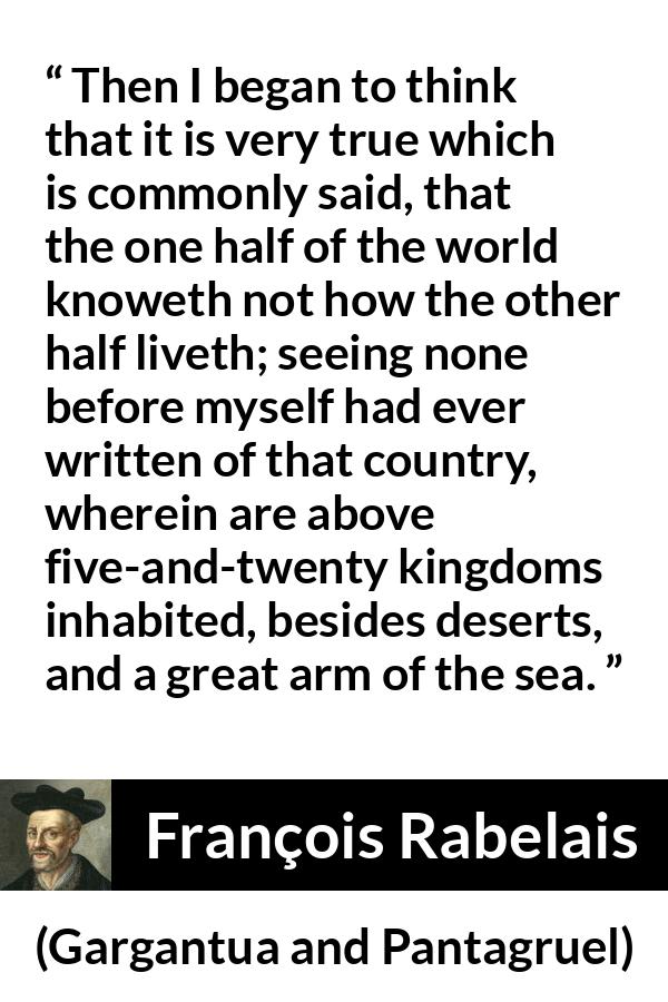 François Rabelais quote about world from Gargantua and Pantagruel (1534) - Then I began to think that it is very true which is commonly said, that the one half of the world knoweth not how the other half liveth; seeing none before myself had ever written of that country, wherein are above five-and-twenty kingdoms inhabited, besides deserts, and a great arm of the sea.