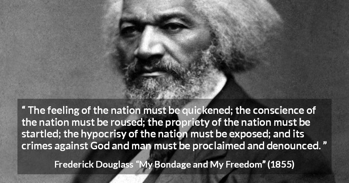 Frederick Douglass quote about conscience from My Bondage and My Freedom - The feeling of the nation must be quickened; the conscience of the nation must be roused; the propriety of the nation must be startled; the hypocrisy of the nation must be exposed; and its crimes against God and man must be proclaimed and denounced.