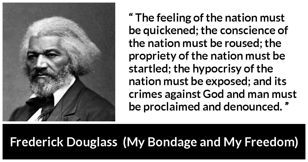 Frederick Douglass quote about conscience from My Bondage and My Freedom - The feeling of the nation must be quickened; the conscience of the nation must be roused; the propriety of the nation must be startled; the hypocrisy of the nation must be exposed; and its crimes against God and man must be proclaimed and denounced.