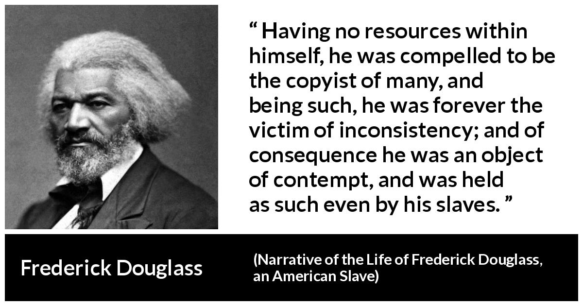 Frederick Douglass quote about contempt from Narrative of the Life of Frederick Douglass, an American Slave - Having no resources within himself, he was compelled to be the copyist of many, and being such, he was forever the victim of inconsistency; and of consequence he was an object of contempt, and was held as such even by his slaves.