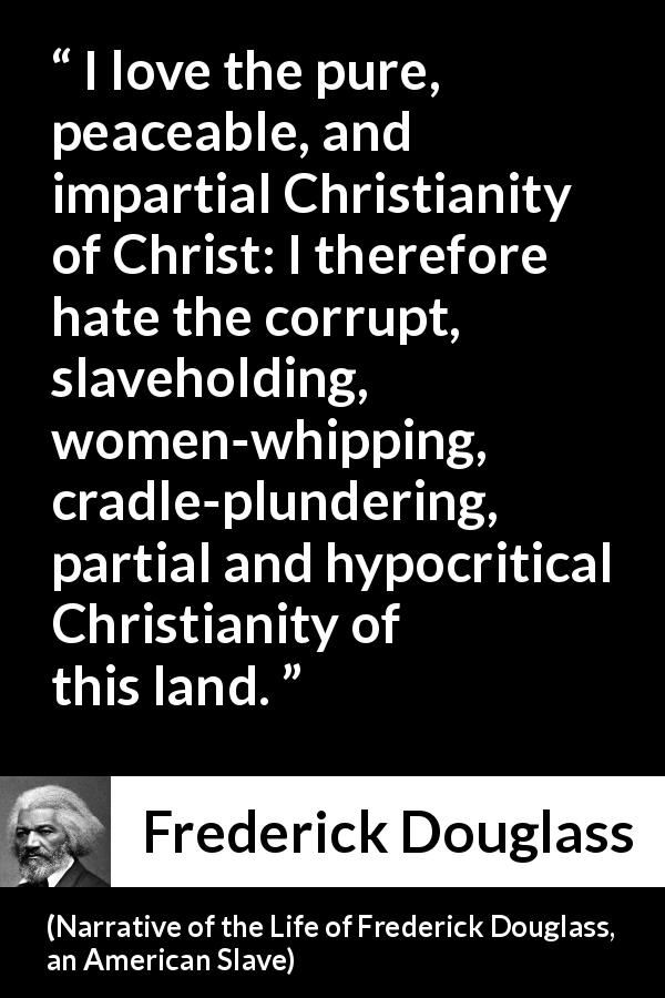 Frederick Douglass quote about corruption from Narrative of the Life of Frederick Douglass, an American Slave - I love the pure, peaceable, and impartial Christianity of Christ: I therefore hate the corrupt, slaveholding, women-whipping, cradle-plundering, partial and hypocritical Christianity of this land.