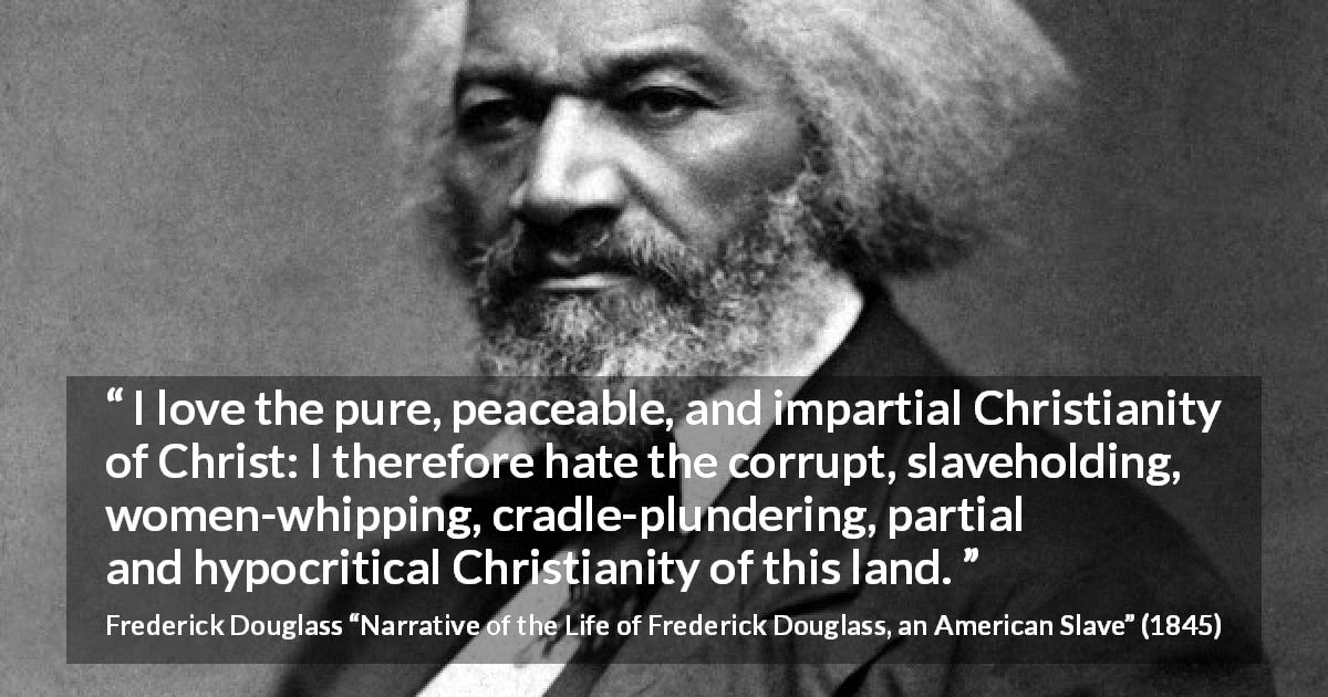 Frederick Douglass quote about corruption from Narrative of the Life of Frederick Douglass, an American Slave - I love the pure, peaceable, and impartial Christianity of Christ: I therefore hate the corrupt, slaveholding, women-whipping, cradle-plundering, partial and hypocritical Christianity of this land.