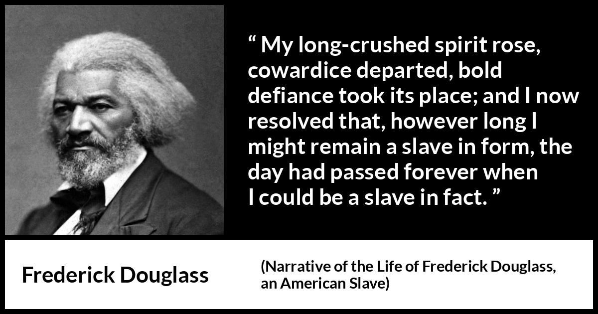 Frederick Douglass quote about cowardice from Narrative of the Life of Frederick Douglass, an American Slave - My long-crushed spirit rose, cowardice departed, bold defiance took its place; and I now resolved that, however long I might remain a slave in form, the day had passed forever when I could be a slave in fact.