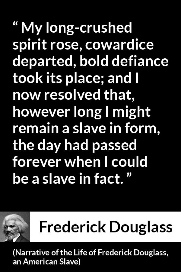 Frederick Douglass quote about cowardice from Narrative of the Life of Frederick Douglass, an American Slave - My long-crushed spirit rose, cowardice departed, bold defiance took its place; and I now resolved that, however long I might remain a slave in form, the day had passed forever when I could be a slave in fact.