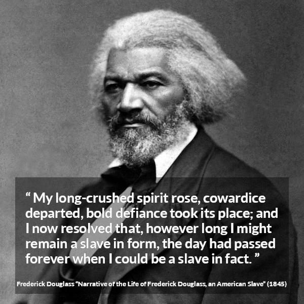 Frederick Douglass quote about cowardice from Narrative of the Life of Frederick Douglass, an American Slave - My long-crushed spirit rose, cowardice departed, bold defiance took its place; and I now resolved that, however long I might remain a slave in form, the day had passed forever when I could be a slave in fact.