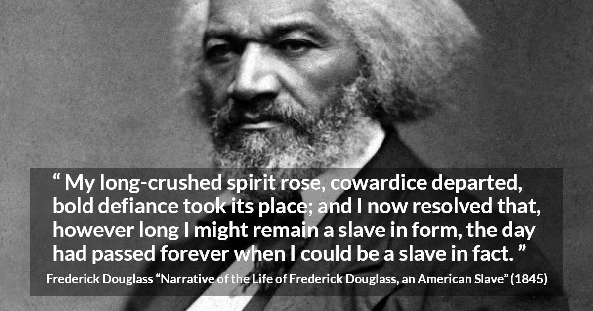 Frederick Douglass quote about cowardice from Narrative of the Life of Frederick Douglass, an American Slave - My long-crushed spirit rose, cowardice departed, bold defiance took its place; and I now resolved that, however long I might remain a slave in form, the day had passed forever when I could be a slave in fact.