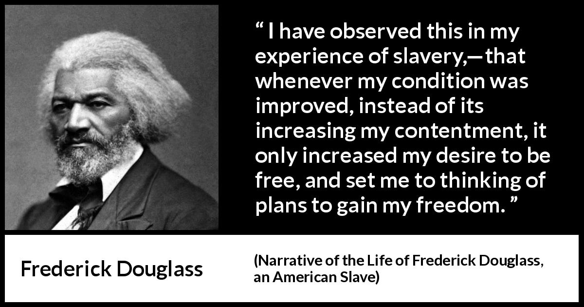Frederick Douglass quote about freedom from Narrative of the Life of Frederick Douglass, an American Slave - I have observed this in my experience of slavery,—that whenever my condition was improved, instead of its increasing my contentment, it only increased my desire to be free, and set me to thinking of plans to gain my freedom.
