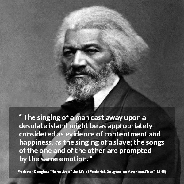 Frederick Douglass quote about happiness from Narrative of the Life of Frederick Douglass, an American Slave - The singing of a man cast away upon a desolate island might be as appropriately considered as evidence of contentment and happiness, as the singing of a slave; the songs of the one and of the other are prompted by the same emotion.