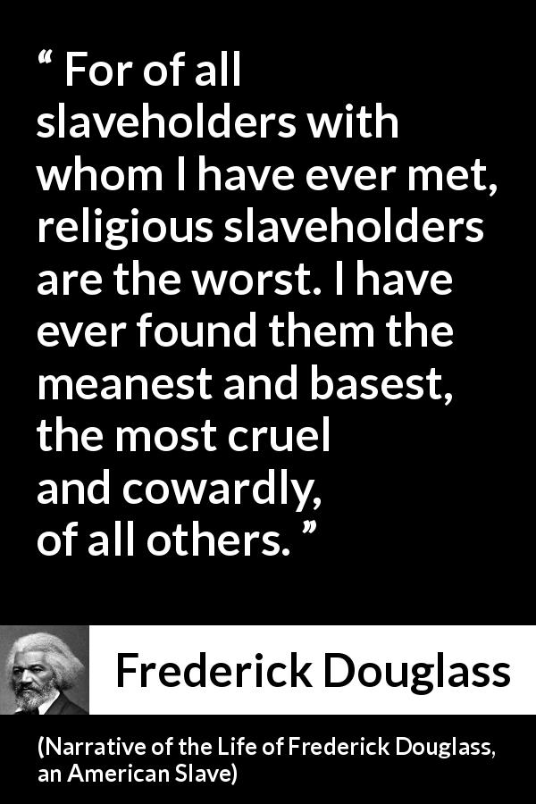 Frederick Douglass quote about hypocrisy from Narrative of the Life of Frederick Douglass, an American Slave - For of all slaveholders with whom I have ever met, religious slaveholders are the worst. I have ever found them the meanest and basest, the most cruel and cowardly, of all others.