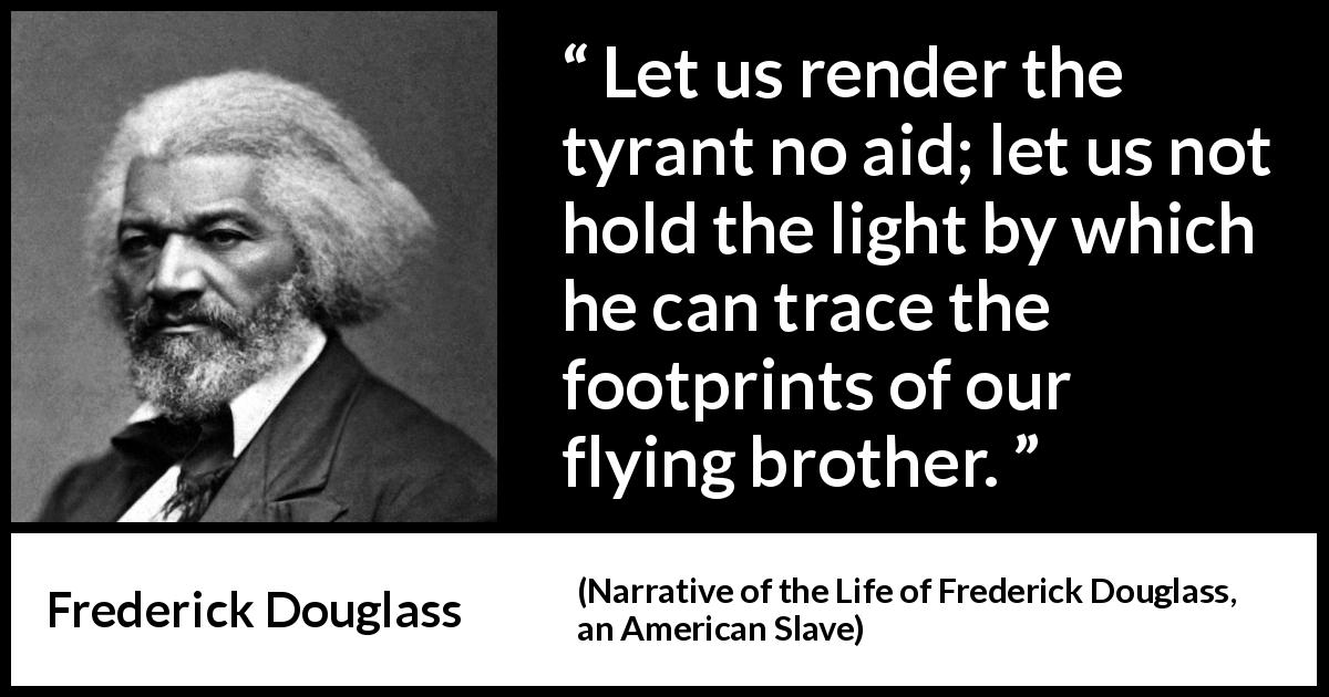 Frederick Douglass quote about light from Narrative of the Life of Frederick Douglass, an American Slave - Let us render the tyrant no aid; let us not hold the light by which he can trace the footprints of our flying brother.