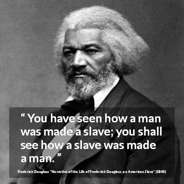 Frederick Douglass quote about man from Narrative of the Life of Frederick Douglass, an American Slave - You have seen how a man was made a slave; you shall see how a slave was made a man.
