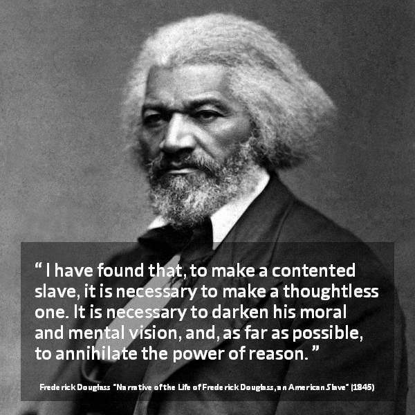 Frederick Douglass quote about reason from Narrative of the Life of Frederick Douglass, an American Slave - I have found that, to make a contented slave, it is necessary to make a thoughtless one. It is necessary to darken his moral and mental vision, and, as far as possible, to annihilate the power of reason.