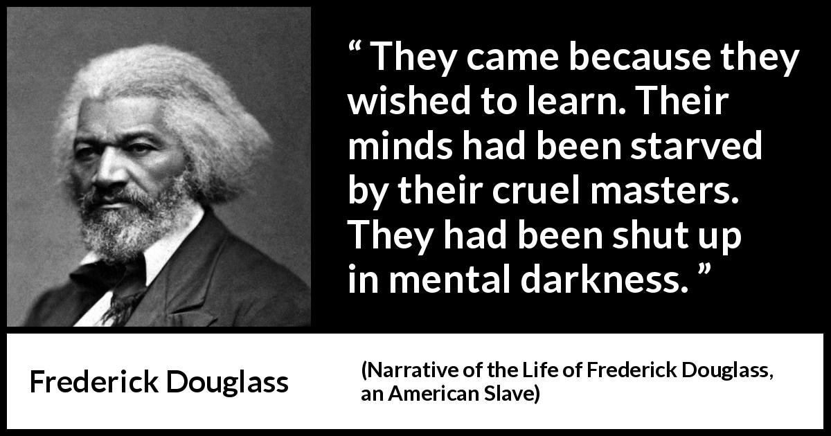 Frederick Douglass quote about slavery from Narrative of the Life of Frederick Douglass, an American Slave - They came because they wished to learn. Their minds had been starved by their cruel masters. They had been shut up in mental darkness.