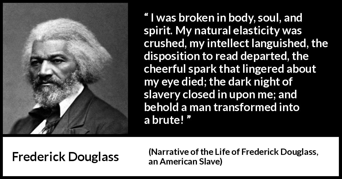 Frederick Douglass quote about slavery from Narrative of the Life of Frederick Douglass, an American Slave - I was broken in body, soul, and spirit. My natural elasticity was crushed, my intellect languished, the disposition to read departed, the cheerful spark that lingered about my eye died; the dark night of slavery closed in upon me; and behold a man transformed into a brute!