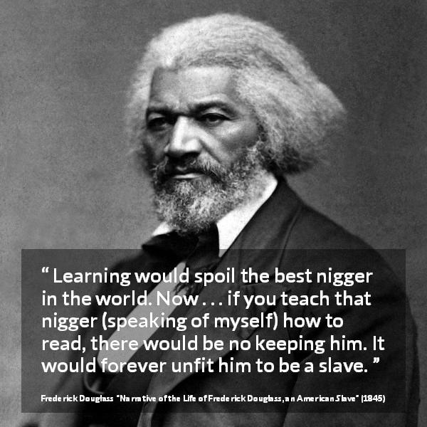 Frederick Douglass quote about slavery from Narrative of the Life of Frederick Douglass, an American Slave - Learning would spoil the best nigger in the world. Now . . . if you teach that nigger (speaking of myself) how to read, there would be no keeping him. It would forever unfit him to be a slave.