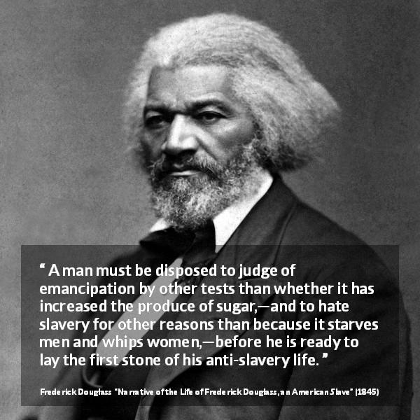 Frederick Douglass quote about slavery from Narrative of the Life of Frederick Douglass, an American Slave - A man must be disposed to judge of emancipation by other tests than whether it has increased the produce of sugar,—and to hate slavery for other reasons than because it starves men and whips women,—before he is ready to lay the first stone of his anti-slavery life.